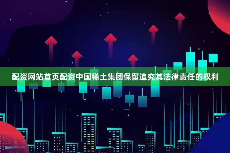 配资网站首页配资中国稀土集团保留追究其法律责任的权利