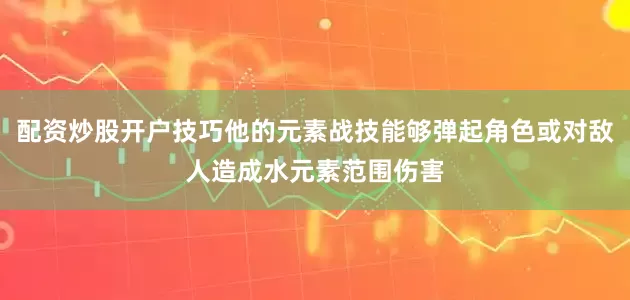配资炒股开户技巧他的元素战技能够弹起角色或对敌人造成水元素范围伤害