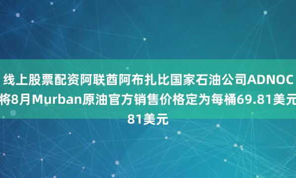 线上股票配资阿联酋阿布扎比国家石油公司ADNOC将8月Murban原油官方销售价格定为每桶69.81美元