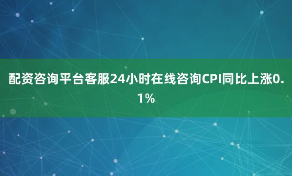 配资咨询平台客服24小时在线咨询CPI同比上涨0.1%