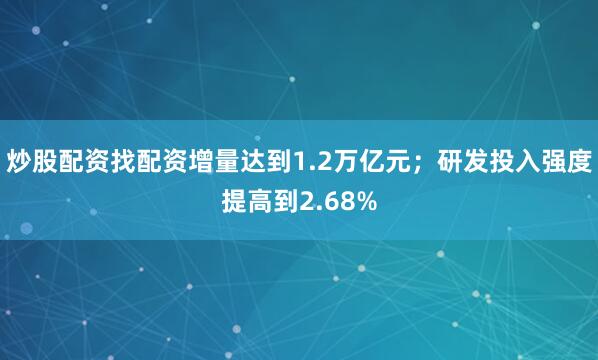 炒股配资找配资增量达到1.2万亿元；研发投入强度提高到2.68%