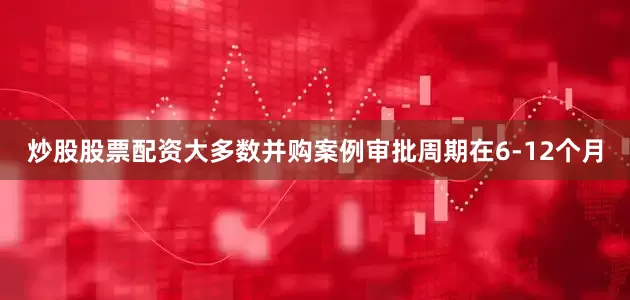 炒股股票配资大多数并购案例审批周期在6-12个月
