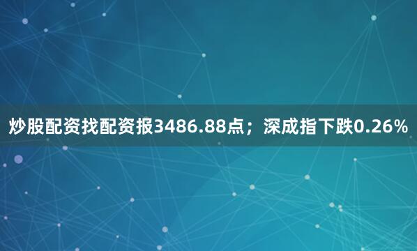 炒股配资找配资报3486.88点；深成指下跌0.26%