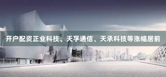 开户配资正业科技、天孚通信、天承科技等涨幅居前