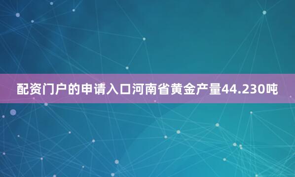 配资门户的申请入口河南省黄金产量44.230吨