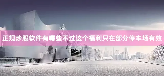 正规炒股软件有哪些不过这个福利只在部分停车场有效