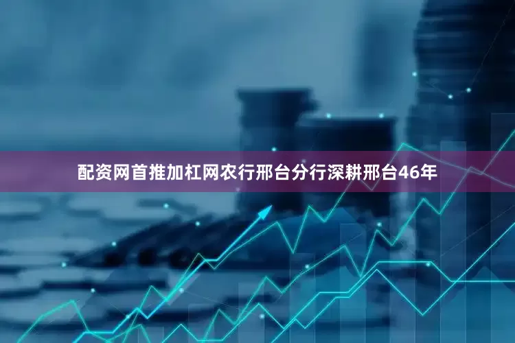 配资网首推加杠网农行邢台分行深耕邢台46年