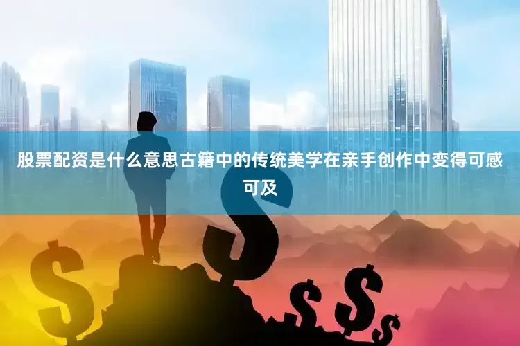 股票配资是什么意思古籍中的传统美学在亲手创作中变得可感可及
