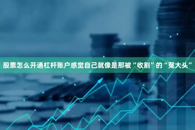 股票怎么开通杠杆账户感觉自己就像是那被“收割”的“冤大头”