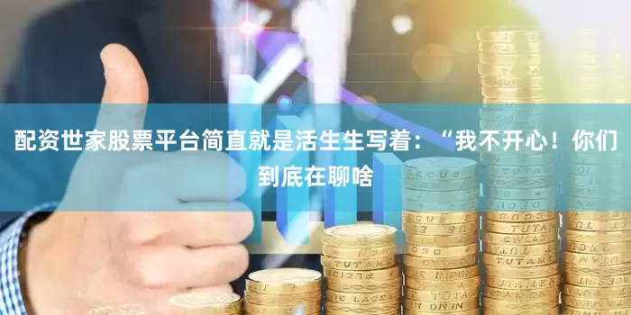 配资世家股票平台简直就是活生生写着：“我不开心！你们到底在聊啥